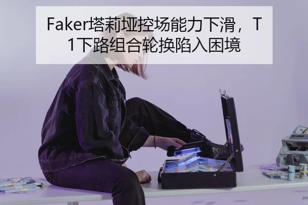 Faker塔莉垭控场能力下滑，T1下路组合轮换陷入困境