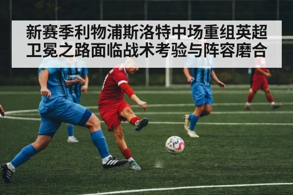 新赛季利物浦斯洛特中场重组英超卫冕之路面临战术考验与阵容磨合